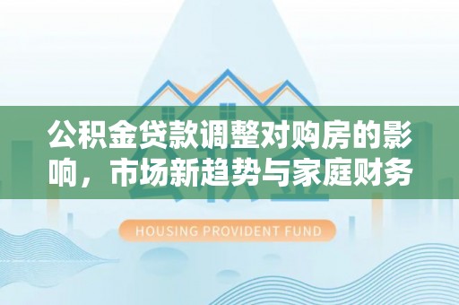 建华公积金贷款调整对购房的影响，市场新趋势与家庭财务规划