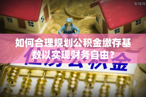 建华如何合理规划公积金缴存基数以实现财务自由？