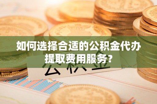 建华如何选择合适的公积金代办提取费用服务？