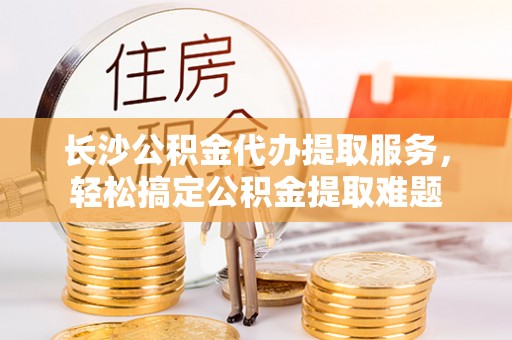 建华长沙公积金代办提取服务，轻松搞定公积金提取难题