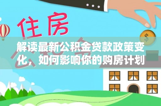 建华解读最新公积金贷款政策变化，如何影响你的购房计划？