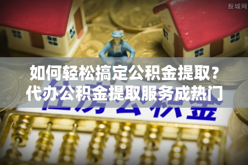 建华如何轻松搞定公积金提取？代办公积金提取服务成热门选择
