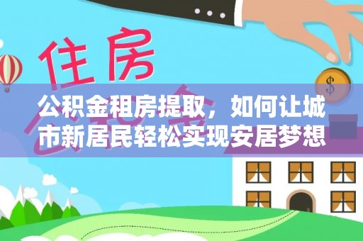 建华公积金租房提取，如何让城市新居民轻松实现安居梦想