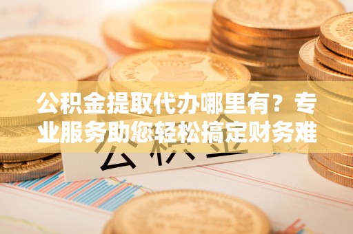 建华公积金提取代办哪里有？专业服务助您轻松搞定财务难题
