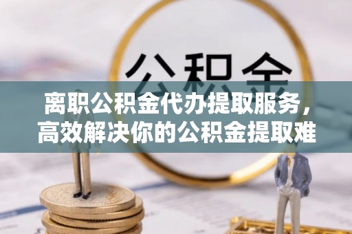 建华离职公积金代办提取服务，高效解决你的公积金提取难题