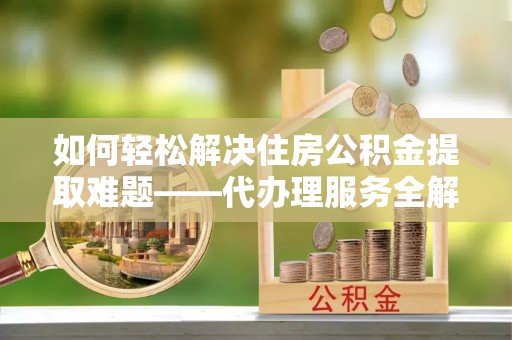 建华如何轻松解决住房公积金提取难题——代办理服务全解析