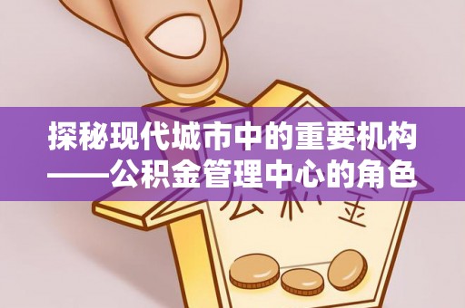 建华探秘现代城市中的重要机构——公积金管理中心的角色与使命