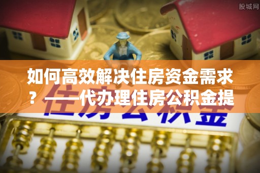 建华如何高效解决住房资金需求？——代办理住房公积金提取服务全解析
