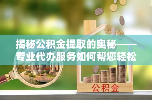 建华揭秘公积金提取的奥秘——专业代办服务如何帮您轻松搞定